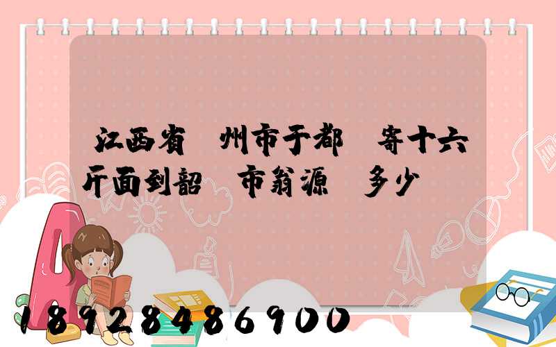 江西省贛州市于都縣寄十六斤面到韶關市翁源縣多少錢郵費