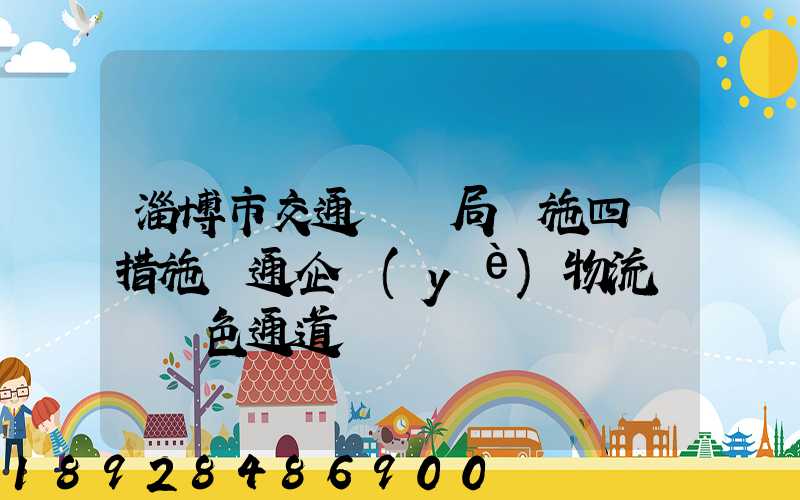 淄博市交通運輸局實施四項措施暢通企業(yè)物流運輸綠色通道