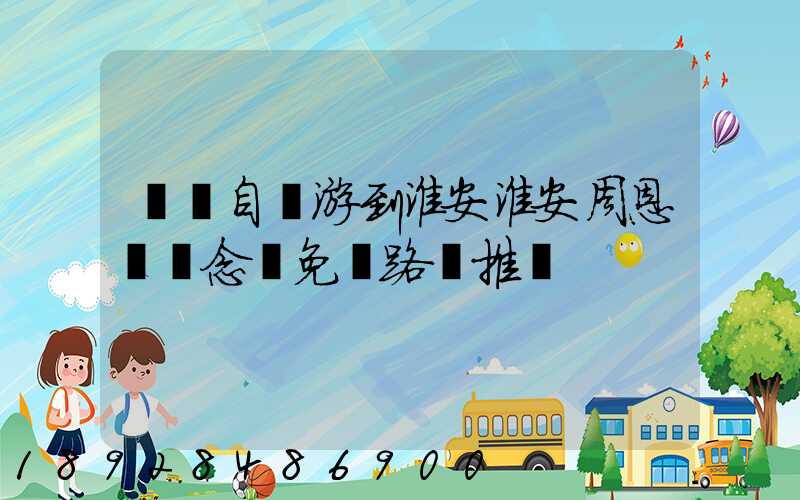 煙臺自駕游到淮安淮安周恩來紀念館免費路線推薦