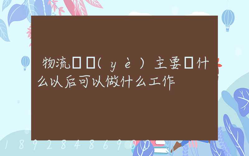 物流專業(yè)主要學什么以后可以做什么工作