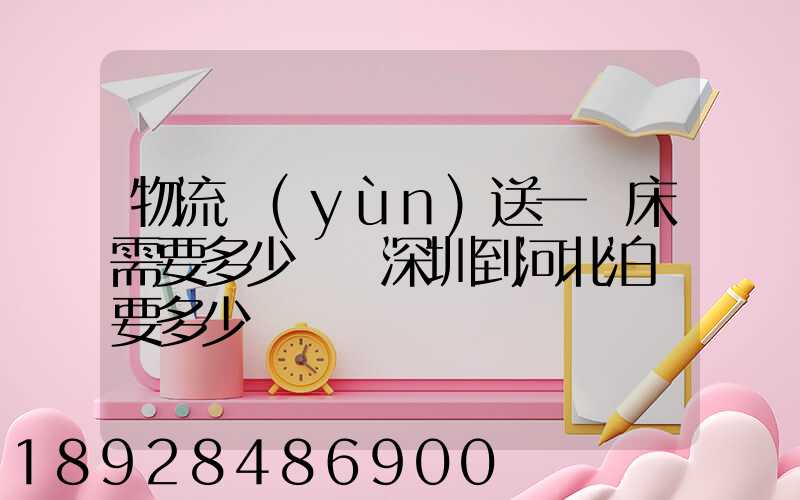 物流運(yùn)送一張床需要多少錢從深圳到河北泊頭要多少錢