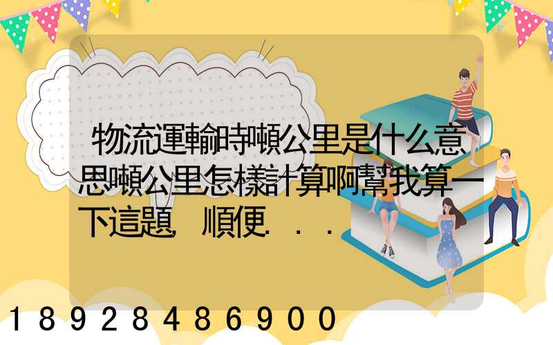 物流運輸時噸公里是什么意思噸公里怎樣計算啊幫我算一下這題,順便...