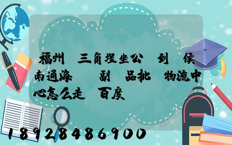 福州從三角埕坐公車到閩侯南通海峽農副產品批發物流中心怎么走_百度...