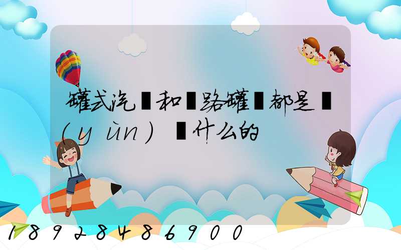 罐式汽車和鐵路罐車都是運(yùn)輸什么的