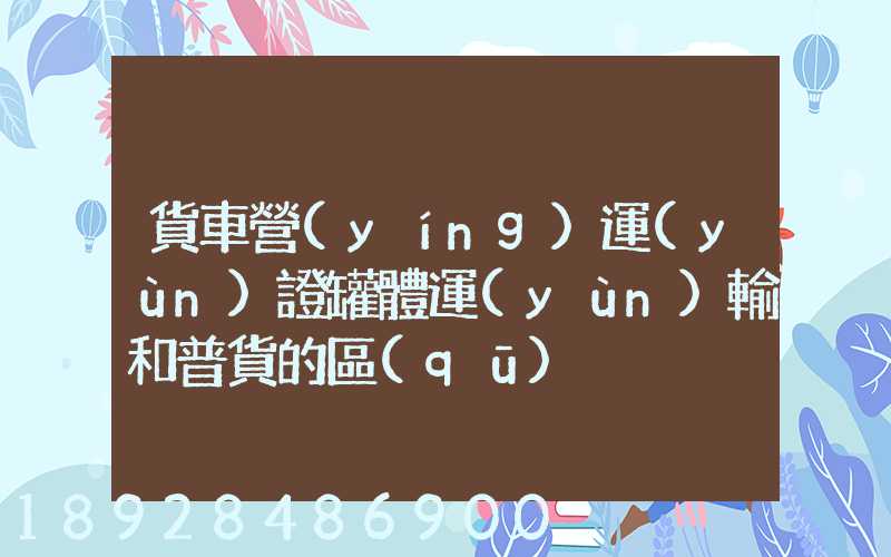 貨車營(yíng)運(yùn)證罐體運(yùn)輸和普貨的區(qū)別