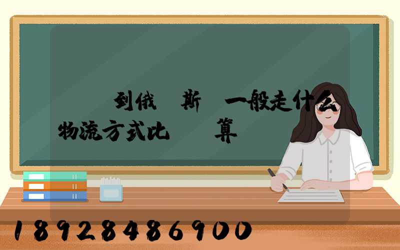 運貨到俄羅斯,一般走什么物流方式比較劃算