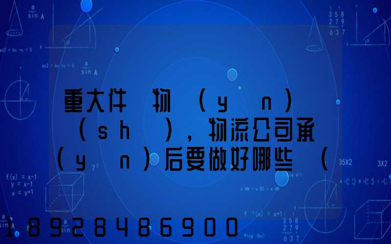 重大件貨物運(yùn)輸時(shí),物流公司承運(yùn)后要做好哪些準(zhǔn)備事項(xiàng)