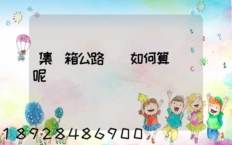 集裝箱公路運輸如何算運費呢