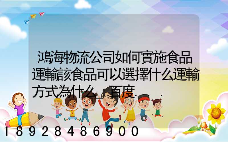 鴻海物流公司如何實施食品運輸該食品可以選擇什么運輸方式為什么_百度...
